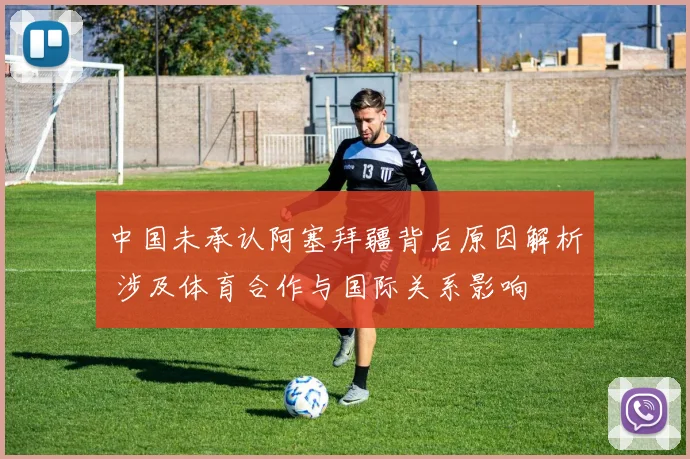 中国未承认阿塞拜疆背后原因解析 涉及体育合作与国际关系影响