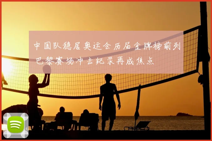 中国队稳居奥运会历届金牌榜前列 巴黎赛场冲击纪录再成焦点