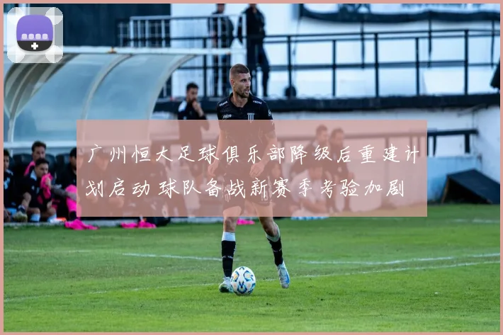 广州恒大足球俱乐部降级后重建计划启动 球队备战新赛季考验加剧