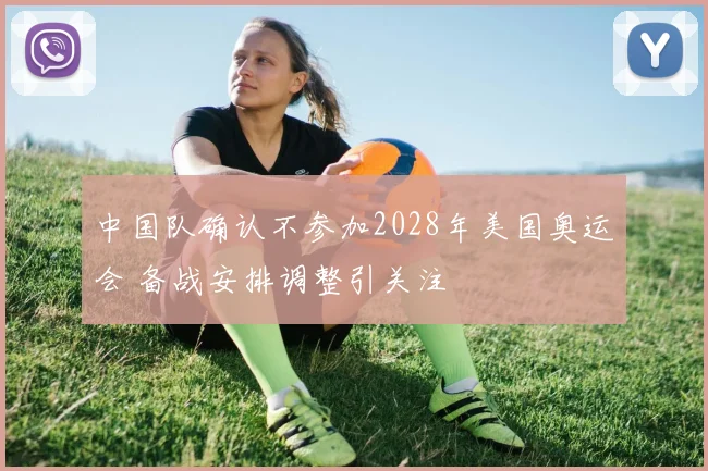 中国队确认不参加2028年美国奥运会 备战安排调整引关注