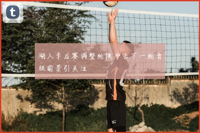 湖人季后赛调整轮换冲击下一轮晋级前景引关注