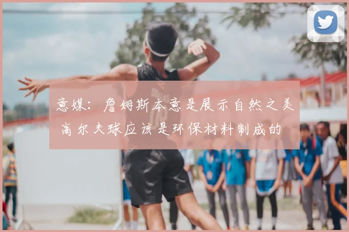 意媒：詹姆斯本意是展示自然之美 高尔夫球应该是环保材料制成的