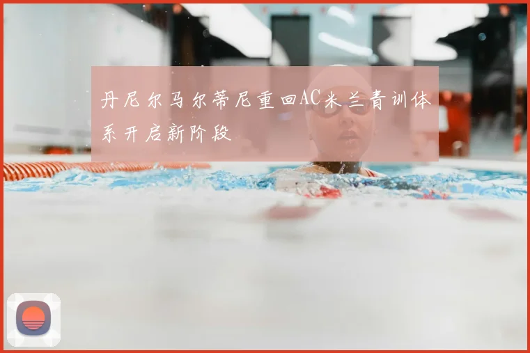 丹尼尔马尔蒂尼重回AC米兰青训体系开启新阶段