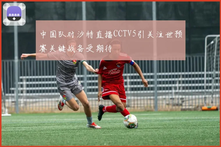 中国队对沙特直播CCTV5引关注世预赛关键战备受期待