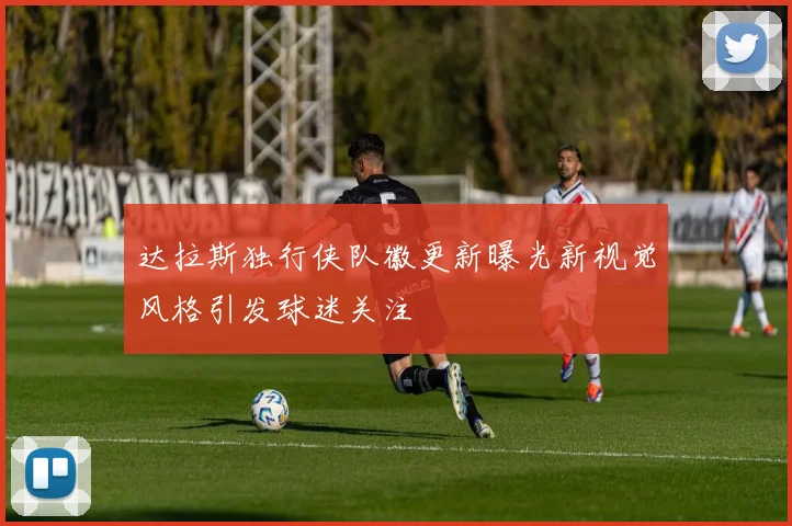 达拉斯独行侠队徽更新曝光新视觉风格引发球迷关注
