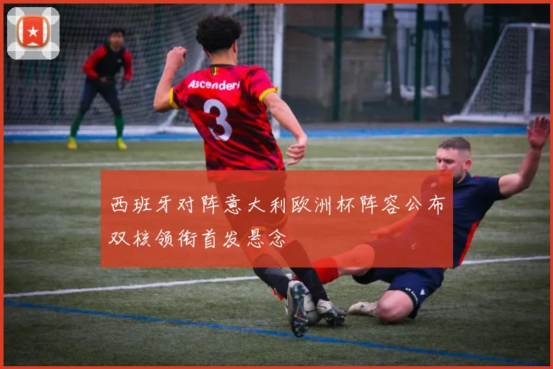 西班牙对阵意大利欧洲杯阵容公布双核领衔首发悬念