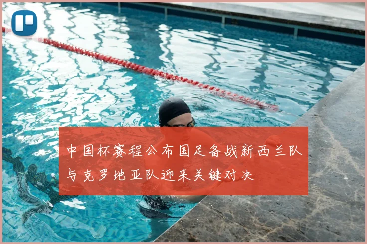 中国杯赛程公布国足备战新西兰队与克罗地亚队迎来关键对决