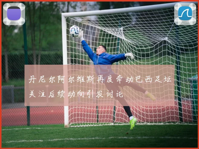 丹尼尔阿尔维斯再度牵动巴西足坛关注后续动向引发讨论
