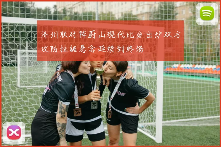 济州联对阵蔚山现代比分出炉双方攻防拉锯悬念延续到终场