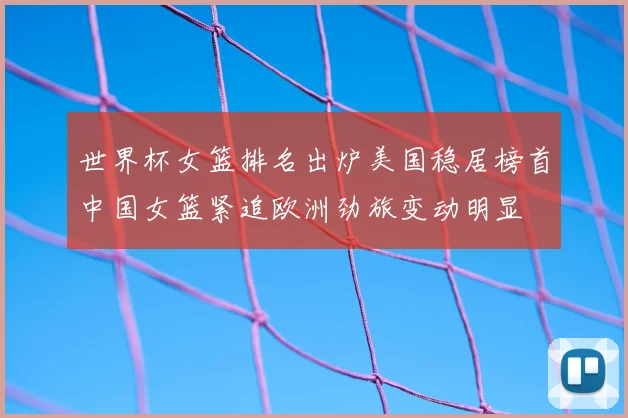 世界杯女篮排名出炉美国稳居榜首中国女篮紧追欧洲劲旅变动明显